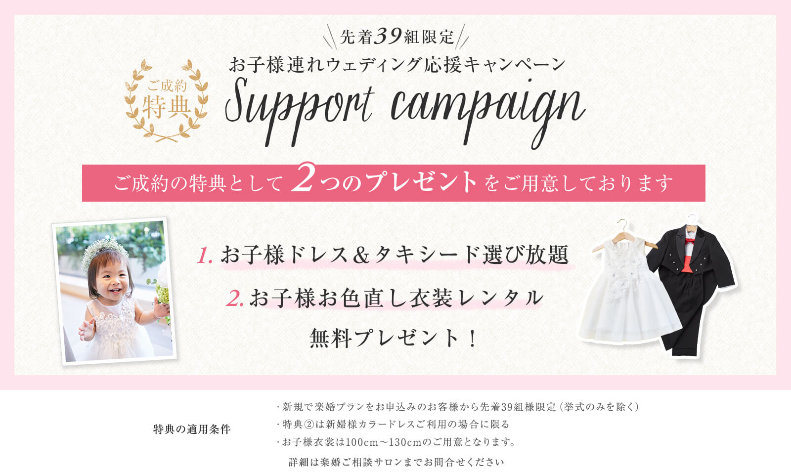お子様連れウェディング応援キャンペーン ご成約の特典として2つのプレゼントをご用意しております。1.お子様ドレス&タキシード選び放題。2.お子様お色直し衣装レンタル