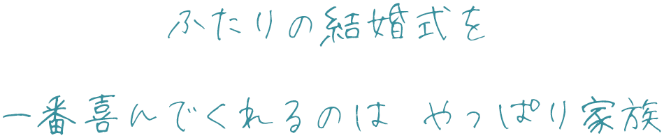 ふたりの結婚式を 一番喜んでくれるのは やっぱり家族